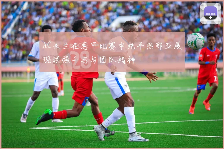 AC米兰在意甲比赛中绝平热那亚展现顽强斗志与团队精神