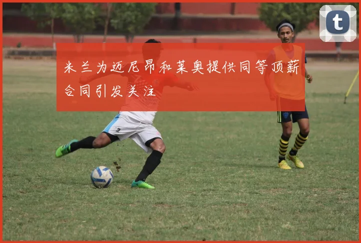 米兰为迈尼昂和莱奥提供同等顶薪合同引发关注